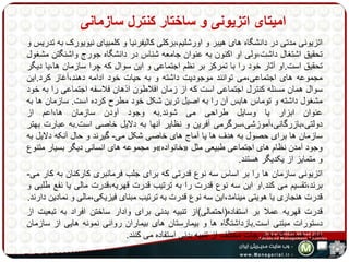 امیتای اتزیونی و ساختار کنترل سازمانی 
اتزیونی مدتی در دانشگاه های هیبر و اورشلیم،برکلی کالیفرنیا و کلمبیای نیویورک به تدریس و 
تحقیق اشتغال داشت،ولی او اکنون به عنوان جامعه شناس در دانشگاه جورج واشنگتن مشغول 
تحقیق است.او آثار خود را با تمرکز بر نظم اجتماعی و این سوال که چرا سازمان ها،یا دیگر 
مجموعه های اجتماعی،می توانند موجودیت داشته و به حیات خود ادامه دهند،آغاز کرد.این 
سوال همان مسئله کنترل اجتماعی است که از زمان افلاطون اذهان فلاسفه اجتماعی را به خود 
مشغول داشته و توماس هابس آن را به اصیل ترین شکل خود مطرح کرده است. سازمان ها به 
عنوان ابزار یا وسایل طراحی می شوند.به وجود آودن سازمان ها،اعم از 
دولتی،بازرگانی،آموزشی،سرگرمی آفرین و نظایر آنها به دلایل خاصی است.به عبارت بهتر 
سازمان ها برای حصول به هدف ها یا آماج های خاصی شکل می- گیرند و حال آنکه دلایل به 
و مجموعه های انسانی دیگر بسیار متنوع » خانواده « وجود آمدن نظام های اجتماعی طبیعی مثل 
و متمایز از یکدیگر هستند. 
اتزیونی سازمان ها را بر اساس سه نوع قدرتی که برای جلب فرمانبری کارکنان به کار می- 
برند،تقسیم می کند.او این سه نوع قدرت را به ترتیب قدرت قهریه،قدرت مالی یا نفع طلبی و 
قدرت هنجاری یا هویتی مینامد،این سه نوع قدرت به ترتیب مبنای فیزیکی،مالی و نمادین دارند. 
قدرت قهریه عملا بر استفاده)احتمالی(از تنبیه بدنی برای وادار ساختن افراد به تبعیت از 
دستورات مبتنی است.بازداشتگاه ها و بیمارستان های بیماران روانی نمونه هایی از سازمان 
هایی هستند که به درجات مختلف از تنبیه بدنی استفاده می کنند. 
 