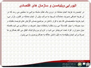 الیورایی ویلیامسن و سازمان های اقتصادی 
در اینصورت هزینه انجام معامله در درون یک نظام سلسله مراتبی به سطحی می رسد که در 
آن هزینه اضافی مدیریت معاملات تدریجا به مراتب بیش از انجام معامله در قلمرو بازار می- 
شود.هزینه متخصصانی که باید با قرار داشتن در مواضع حساس گرایش های فرصت طلبانه و 
سود جویانه را مهار کنند،بالا می رود.نظام ارتباطات دچار تحریف و دستکاری می شود.فاصله 
میان مدیران و افراد تحت امربیشتر می شود و انزوای بوروکراتیک اتفاق می افتد.همکاری ها 
صرفا برای انجام وظیفه،نه به دلیل داشتن علاقه به همکاری،صورت می پذیرد. 
 