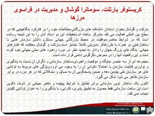 کریستوفر بارتلت، سوماترا گوشال و مدیریت در فراسوی 
مرزها 
بارتلت و گوشال بعنوان استادان دانشکده های بازرگانی،مطالعات خود را بر کارکرد بنگاههایی که در 
سطح بین المللی فعالیت می کند متمرکز ساخته اند.تحقیقات این دو استاد آنان را به این نتیجه رسانده 
است که در شرایط حاضر،موفقیت در محیط بازرگانی جهانی مستلزم داشتن سازمان هایی با 
ساختارهایی نو همراه با طرزتفکر مدیریتی کاملا متمایز است.بارتلت و گوشال معتقدند که فشارهای 
جهانی بنگاه های بزرگ جهان را وادار به تجدید نظر در مورد راهبرد های سنتی جهانی خود کرده 
است و این واقعیت آنها را در معرضدگرگونی دائمی قرار داده است. 
مجموعه ای از سه عنصر جایگاه و موقعیت راهبردی،ساختار سازمانی و نگرش آن نسبت به یادگیری 
و نوآوری قابلیت سازمان یا احتمالا ناتوانی آن را به وجود می آورد.ویژگی های مربوط به توانایی 
های هر سازمان طی چندین دهه و ضمن پاسخگویی آن به مسایل و مشکلاتی که در هر دوره در برابر 
سازمان ظاهر می شود شکل می گیرد. 
اکنون یک ساختار نوین سازمانی برای تطابق با شرایط پیچیده و متغیر جهانی در شرف تکوین 
است.این ساخت سازمانی فقط حصول به تطبیق پذیری، کارایی، یا یادگیری را به عنوان توانایی کلیدی 
ایجاب نمی کند. 
 