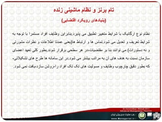 تام برنز و نظام ماشینی زنده 
)بنیادهای رویکرد اقتضایی( 
نظام نوع ارگانیک با شرایط متغییر تطبیق می پذیرد.بنابراین وظایف افراد مستمرا با توجه به 
شرایط تعریف و تعدیل می شود.تماس ها و ارتباط ها)یعنی عمدتا اطلاعات و نظرات مشورتی 
و نه دستورات( می توانند بنا بر مقتضیات،در هر سطحی برقرار شوند.بطور کلی تعهد اعضای 
سازمان نسبت به هدف های آن به مراتب بیشتر می شود.در این سامانه ها طرح های تشکیلاتی- 
که بطور دقیق چارچوب وظایف و مسولیت های تک تک افراد را-روشن سازد،یافت نمی شود. 
 