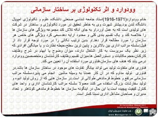 وودوارد و اثر تکنولوژی بر ساختار سازمانی 
1916 (استاد جامعه شناسی صنعتی دانشکده علوم و تکنولوژی امپریال - خانم وودوارد) 1971 
دانشگاه لندن بود.بیشتر شهرت وی به خاطر تحقیق در مورد تکنولوژی و ساختار در شرکت 
های تولیدی است که به عمل آورد.او به جای آنکه تلاش کند مجموعه ویژگی های سازمان ها 
را خلاصه کند و یک تقسیم بندی کلی و محدود ارایه دهد،سعی کرد ویژگی های خاص هر 
سازمان را مورد مطالعه قرار دهد.او بدبن ترتیب نکاتی را در مورد توجه قرار داد از 
قبیل:سلسله مراتب اداری بین بالاترین و پایین ترین سطح،حیطه نظارت و یا میانگین افرادی که 
زیر نظر یک سرپرست به کار اشتغال دارند، میزان وضوح یا ابهام در شرح وظایف 
کارکنان،حجم مکاتبات و دستورالعمل ها،میزان تقسیم وظایف کارشناسان ومتخصصین.وودوارد 
درمی یابد که هدف های سازمان،فناوری مورد استفاده آن را تعیین می کند. 
فناوری های متفاوت تولید می تواند بیانگر تفاوت های موجود در ساختار سازمان ها باشد.در 
فناوری تولید مداوم که در آن کار عمدتا به وسیله ماشین انجام می پذیرد،سلسله مراتب 
سازمانی مرتفع و خطوط فرماندهی طولانی تر است.در سازمان هایی که از روش تولید انبوه و 
تولید سفارشات بزرگ استفاده می کنند معمولا سلسله مراتب کارشناسان اداری و واحد های 
کنترل کیفیت پیچیده است.با این حال در اینگونه سازمان ها خطوط فرماندهی کوتاهتر و تعداد 
مدیران و صاحبان مشاغل اداری نسبتا کمتر است. 
 