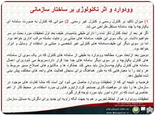 وودوارد و اثر تکنولوژی بر ساختار سازمانی 
1( میزان تاکید بر کنترل رسمی و کنترل غیر رسمی. 2( میزانی که کنترل به صورت سامانه ای 
یکپارچه یا چند سامانه مستقل طراحی می شد. 
اگر هر بعد ار ابعاد کنترل ذکر شده را دارای طیفی بنامیم،در طیف بعد اول تحقیقات مورد بحث دو سر 
خواهیم داشت. در یک سوی این طیف ،سامانه های مبتنی بر رعایت سلسله مراتب اداری خواهد بود. 
اما در سوی دیگر این طیف،سامانه های کنترلی غیر شخصی و مبتنی بر استفاده از وسایل و ابزار 
خواهد بود. 
دومین بعد ازابعاد مورد مطالعه وودوارد به طیفی از سامانه های کنترل که در یک سوی آن سامانه- 
های کنترل یکپارچه و در سوی دیگر سامانه های جدا جدا قرار دارد،مربوط می شود.برای اعمال 
سامانه های کنترل یکپارچه،سازمان باید سعی کند عملکرد ها و مکانیزم های اصلاح مسیر مربوط با 
هر واحد را با معیارهایی که به طور هماهنگ برای سنجش فعالیت های واحد های مختلف پیش بینی 
شده تطبیق دهد. 
فرضیه و نتیجه ای که از تحقیقات وودوارد حاصل می شود این است که منشا تفاوت های موجود در 
سازمان ها را باید در موقعیت کاری جستجو کرد.ازاینرو فناوری مورد استفاده در محیط کار از اهم 
عناصری است که در اداره امور باید مورد توجه قرار گیرد. 
تحقیقات وودوارد هم از لحاظ تجربی و هم به جهت آنکه زاویه ای جدید برای نگرش به مسایل سازمان 
و مدیریت به وجود آورد پیشگام بود. 
 