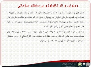 وودوارد و اثر تکنولوژی بر ساختار سازمانی 
افکار قبل از تحقیقات وودوارد عمدتا به اظهارات دقیق اما غالبا پراکنده مدیران با تجربه و 
مطالعه چند قضیه سازمانی استوار بود.وودوارد نشان داد که مطالعه و مقایسه سازمان های 
متعدد مقددور است و می توان نتایج اینگونه مطالعات را با اطمینان بیشتر تعمیم دادو در عین 
حال محدودیت های چنین کاری را در نظر داشت. 
او فکر را از شاخ و برگ دادن صرفا ذهنی اصول مدیریت دور ساخته و آن را به سوی 
مطالعه محدودیت هایی که فناوری های متفاوت و سامانه های کنترل منتج از آن بر ساختار 
سازمان و مدیریت آن تحمیل می کند رهنمون می شود. 
 