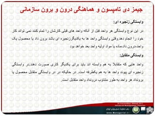 جیمز دی تامپسون و هماهنگی درون و برون سازمانی 
وابستگی زنجیره ای: 
در این نوع وابستگی هر واحد قبل از آنکه واحد های قبلی کارشان را تمام کنند نمی تواند کار 
خود را انجام دهد.وقتی وابستگی واحد ها به یکدیگرزنجیره ای باشد برون داد یا محصول یک 
واحد،درون داد،ماده یا مواد اولیه واحد بعد خواهد بود 
وابستگی متقابل: 
واحد هایی که متقابلا به هم وابسته اند باید برای یکدیگر کاری صورت دهند.در وابستگی 
زنجیره ای پیوند واحد ها به هم یکطرفه است. در حالیکه در در وابستگی متقابل محصول یا 
برونداد هر واحد به طور متناوب درونداد واحد متقابل است. 
 