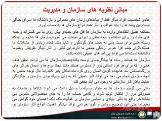 مبانی نظریه های سازمان و مدیریت 
عادی شخصیت افراد دیگر فقط از پیامدهای زندان های معمولی و بازداشتگاه ها اسرای جنگی 
نیست.این پیامد ها را باید عواقب و آثار همه انواع سازمان ها به حساب آورد. 
مطالعه عمیق انتقادهای وارده به سازمان ها افق های جدیدی پیش روی ما می گستراند و جنبه 
های مثبت را برای استفاده و ابعاد منفی را برای اجتناب می آموزد.سازمان ها علاوه بر اینکه 
وسیله هایی برای دست یابی به هدف های گوناگون و شاید منشا تعداد زیادی از مشکلات ما 
هستند،اثری چشم افزا هم بر زندگی جمعی ما دارند.این تاثیر از آثار دیگر ظریفتر وعموما 
ناشناخته است،اما می تواند پی آمد های عمیقی داشته باشد. 
هستند.سازمان ها می توانند تحقق هدف » مای توسعه یافته « سازمان ها همانند رسانه ها بیانگر 
هایی را که برای هر فرد انسانی دور از دسترس هستند مانند ایجاد برج ها و آسمان خراش های 
بزرگ،ساختن سد ها،پیاده کردن انسان روی کره ماه،امکان پذیر کنند.اما بذل توجه خاص به 
آنچه سازمان انجام می دهد می تواند آثار عمیقی که به دلیل وسیله بودن سازمان و چگونگی 
عینیت یافتن کار سازمانی به وجود می آیند مخفی کند. 
وقتی می گوییم سازمان ها به عنوان وسیله یا وسایل باعث می شوند کالاها و خدمات به 
صورتی دور از انتظار تولید شوند و گاهی حساب ها را به جای محصولاتی ملموس می 
نشانند،در واقع به تاثیر بنیادی و اساسی سازمان بر فعالیت تک تک اعضای خود گواهی می 
دهیم.اما حتی این توضیح روشن و گویا هم نمی تواند بیانگر اهمیت انواع آثار سازمان بر 
اعضای تشکیل دهنده آن باشد. 
 