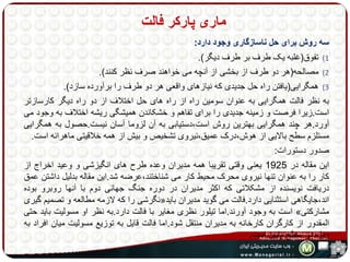 ماری پارکر فالت 
سه روش برای حل ناسازگاری وجود دارد: 
1) تفوق)غلبه یک طرف بر طرف دیگر(. 
2) مصالحه)هر دو طرف از بخشی از آنچه می خواهند صرف نظر کنند(. 
3) همگرایی)یافتن راه حل جدیدی که نیازهای واقعی هر دو طرف را برآورده سازد(. 
به نظر فالت همگرایی به عنوان سومین راه از راه های حل اختلاف از دو راه دیگر کارسازتر 
است.زیرا فرصت و زمینه جدیدی را برای تفاهم و خشکاندن همیشگی ریشه اختلاف به وجود می 
آورد.هر چند همگرایی بهترین روش است،دستیابی به آن لزوما آسان نیست.حصول به همگرایی 
مستلزم سطح بالایی از هوش،درک عمیق،نیروی تشخیص و بیش از همه خلاقیتی ماهرانه است. 
صدور دستورات: 
این مقاله در 1925 یعنی وقتی تقریبا همه مدیران وعده طرح های انگیزشی و وعید اخراج از 
کار را به عنوان تنها نیروی محرک محیط کار می شناختند،عرضه شد.این مقاله بدلیل داشتن عمق 
دریافت نویسنده از مشکلاتی که اکثر مدیران در دوره جنگ جهانی دوم با آنها روبرو بوده 
نگرشی را که لازمه مطالعه و تصمیم گیری « اند،جایگاهی استثنایی دارد.فالت می گوید مدیران باید 
است به وجود آورند.اما تیلور نظری مغایر با فالت دارد.به نظر او مسولیت باید حتی » مشارکتی 
المقدور از کارگران کارخانه به مدیران منتقل شود.اما فالت قایل به توزیع مسولیت میان افراد به 
ویژه در سطح پایین است. 
 