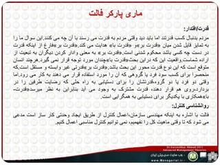ماری پارکر فالت 
قدرت/اقتدار: 
مردم بدنبال کسب قدرتند اما باید دید وقتی مردم به قدرت می رسند با آن چه می کنند.این سوال ما را 
فارش از اینکه قدرت » قدرت بر «. هدایت می کند » قدرت با « و» قدرت بر « به تمایز قایل شدن میان 
به معنی وادار کردن دیگران به تبعیت از » قدرت بر «. در دست چه کسی باشد محکوم شدنی است 
چندان مورد توجه قرار نمی گیرد.هرچند انسان » قدرت با « اراده شماست.واقعیت این که دراین بحث 
قدرتی غیر وابسته و مستقل است.که » قدرت بر «. متوقع است که این نوع قدرت محور این بحث باشد 
منحصرا برای کسب سود فرد یا گروهی که آن را مورد استفاده قرار می دهند به کار می رود.اما 
وقتی دو فرد یا دو گروه،قدرتشان را برای دستیابی به راه حلی که رضایت طرفین را در 
قدرت- « بردارد،روی هم قرار دهند، قدرت مشترک به وجود می آید بنابراین به نظر میرسد 
همکاری با یکدیگر برای دستیابی به همگرایی است. » با 
روانشناسی کنترل: 
فالت با اشاره به اینکه مهندسی سازمان،اعمال کنترل از طریق ایجاد وحدتی کار ساز است مدعی 
می شود که تا وقتی ماهیت کل را نفهمیم، نمی توانیم کنترل مناسبی اعمال کنیم. 
 