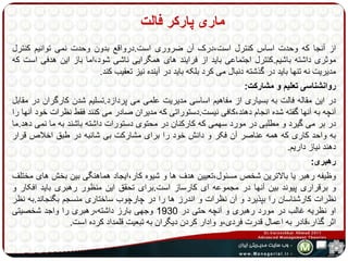 ماری پارکر فالت 
از آنجا که وحدت اساس کنترل است،درک آن ضروری است.درواقع بدون وحدت نمی توانیم کنترل 
موثری داشته باشیم.کنترل اجتماعی باید از فرایند های همگرایی ناشی شود،اما باز این هدفی است که 
مدیریت نه تنها باید در گذشته دنبال می کرد بلکه باید در آینده نیز تعقیب کند. 
روانشناسی تعلیم و مشارکت: 
در این مقاله فالت به بسیاری از مفاهیم اساسی مدیریت علمی می پردازد.تسلیم شدن کارگران در مقابل 
آنچه به آنها گفته شده انجام دهند،کافی نیست.دستوراتی که مدیران صادر می کنند فقط نظرات خود آنها را 
در بر می گیرد و مطلبی در مورد سهمی که کارکنان در محتوی دستورات داشته باشند به ما نمی دهد.ما 
به واحد کاری که همه عناصر آن فکر و دانش خود را برای مشارکت بی شائبه در طبق اخلاص قرار 
دهند نیاز داریم. 
رهبری: 
وظیفه رهبر یا بالاترین شخص مسئول،تعیین هدف ها و شیوه کار،ایجاد هماهنگی بین بخش های مختلف 
و برقراری پیوند بین آنها در مجموعه ای کارساز است.برای تحقق این منظور رهبری باید افکار و 
نظرات کارشناسان را بپذیرد و آن نظرات و اندرز ها را در چارچوب ساختاری منسجم بگنجاند.به نظر 
او نظریه غالب در مورد رهبری و آنچه حتی در 1930 وجهی بارز داشته،رهبری را واجد شخصیتی 
اثر گذار،قادر به اعمال قدرت فردی،و وادار کردن دیگران به تبعیت قلمداد کرده است. 
 