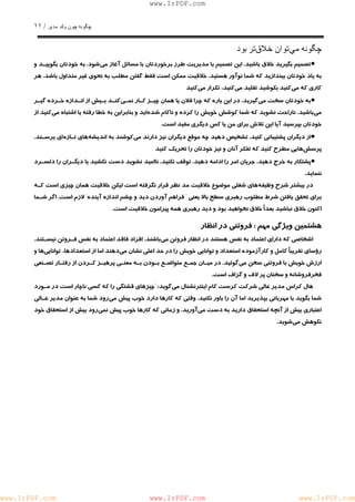 چگونه چون يكمدير / ١١ 
www.IrPDF.com 
چگونه ميتوان خلاقتر بود 
• تصميم بگيريد خلاق باشي د . اين تصميم با مديريت طرز برخوردتان با مسائل آغاز م ي شود. به خودتان بگوييـد و 
به ياد خودتان بيندازيد كه شما نوآور هستي د . خلاقيت ممكن است فقط گفتن مطلب به نحوي غير م ت داول باشد . هر 
كاري كه مي كنيد بكوشيد تقليد مي كنيد، تكرار مي كنيد 
• به خودتان سخت م ي گيريد. در اين باره كه چرا فلان يا همان چيـز كـار نمـ ي كنـد بـيش از انـدازه خـرده گيـر 
مي باشيد. ناراحت نشويد كه شما كوشش خويش را كرده و ناكام شد ه ايد و بنابراين به خطا رفته يا اش ت باه مي كنيد از 
خودتان بپرسيد آيا اين تلاش براي من يا كس ديگري مفيد است. 
• از ديگران پشتيباني كني د . تشخيص دهيد چه موقع ديگران نيز دارند م ي كوشند به انديش ه هاي تـاز ه اي برسـن د . 
پرسش هايي مطرح كنيد كه تفكر آنان و نيز خودتان را تحريك كنيد 
• پشتكار به خرج دهي د . جريان امر را ادامه دهي د . توقف نكنيد . نااميد نشويد دست نكشيد يا ديگـران را دلسـرد 
ننمايد. 
در بيشتر شرح وظيف ه هاي شغلي موضوع خلاقيت مد نظر قرار نگرفته است ليكن خلاقيت همان چيزي است كـه 
براي تحقق يافتن شرط مطلوب رهبري سطح بالا يعني " فراهم آوردن ديد و چشم اندازه آي ن ده" لازم است. اگر شـما 
اكنون خلاق نباشيد بعدًا خلاق نخواهيد بود و ديد رهبري همه پيرامون خلاقيت است. 
هشتمين ويژگي مهم : فروتني در انظار 
اشخاصي كه داراي اعتماد به نفس هستند در انظار فروتن م ي باشند. افراد فاقد اعتماد به نفس فـروتن نيسـتن د . 
رؤساي تقريباً كامل و كارآزموده استعداد و توانايي خويش را در حد اعلي نشان مي دهند اما از استعدادها، توانايي ها و 
ارزش خويش با فروتني سخن م ي گوئيد. در ميـان جمـع متواضـع بـودن بـه معنـي پرهيـز كـردن از رفتـار تصـنعي 
فخرفروشانه و سخنان پر لاف و گزاف است. 
هال كراس مدير عالي شركت كرست كام ا ي نترنشنال مي گويد: "چيزهاي قشتگي را كه كسي ناچار است در مـورد 
شما بگويد با مهرباني بپذيريد اما آن را باور نكني د . وقتي كه كارها دارد خوب پيش م ي رود شما به عنوان مدير عـالي 
اعتباري بيش از آنچه استحقاق داريد ب ه دست مي آوريد. و زماني كه كارها خوب پيش نم ي رود بيش از استحقاق خود 
نكوهش مي شويد." 
www.IrPDF.com www.IrPDF.com www.IrPDF.com 
 