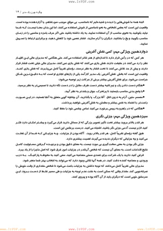 چگونه چون يكمدير / ١۴ 
www.IrPDF.com 
البته همه ما شوخ يهايي را ديده و شنيده ايم كه نامناسب، بي موقع، موجب سوءتفاهم، يا آزاردهنده بوده است. 
واقعيت اين است كه بعضي اشخاص به نحو نامناسبي از شوخي استفاده مي كنند، اما اين بدان معنـا نيسـت كـه شـما 
نبايد بكوشيد به نحوي مناسب از آن استفاده نمايي د . به ياد داشته باشيد حتي اگر حرف بامزه و مناسبي را در زمـان 
مناسب بگوييد و يخ را بشكنيد. ديگران را آرام سازيد، فشار عصبي خود را كاهش دهيد، و برقراري ارتباط را تسـهيل 
نماييد. 
دوازدهمين ويژگي مهم: كمي نقش آفريني 
هر كس كه در ر أس قرار دارد تا انداز ه اي از هنر تئاتر استفاده م ي كند. حتي هنگامي كه مديران عالي ايـن اظهـار 
نظر را رد م ي كنند در حقيقت دارند نقش بازي م ي كنند كه نقش بازي ن مي كنند. مديران عالي خيلي تحت فشار قرار 
دارند و بيش از حد تلاش م ي كنند تا تحت فشار به نظر نرسن د . رؤساي تقريباً كامل م ي پذيرند كه نقش بازي كننـ د . 
واقعيت اين است كه بخش "نقش آفريني" يك مدير كارآمد يكي از رازهاي تجاري او است كه بـه دقيـ ق تـرين شـكل 
حراست مي شود. براي نقش آفريني بيشتر برخي از حركات زير توصيه مي شود: 
• هنگام دست دادن يك و نيم ثانيه بيشتر دست طرف مقابل را در دست نگه داريد تا صميمي تر به نظر برسيد. 
• با وضع بدني مناسب بايستيد تا پرتحرك، جوان و بلندتر به نظر آييد. 
• مصمم، متين، آرام به درون اتاق " آقا بزرگ" پا بگذاريد، آن چنانچه گويي متعلق به آنجا هستيد. در ايـن صـورت 
راحت تر، با اعتماد به نفس بيشتر و مطمئن به نقش آفريني خواهيد پرداخت. 
• هنگامي كه در راهرو به رييس برخورد مي كنيد تماس چشمي خود را حفظ كنيد. 
سيزدهمين ويژگي مهم: جزئي نگري 
هر قدر بالاتر برويد بيشتر ت ح ت تأثير تصوير بزرگي كه از مسائل داريد قرار مي گيرد و بيشـتر امكـان دارد فكـر 
كنيد لازم نيست آدمي جزئي نگر باشيد. اشتباه مي كنيد. درست برعكس اين است. 
طبق گفته رؤساي تقريباً كامل، هر قدر بالاتر رويد، آگاه بودن از جزئيات، چـه جزئيـاتي كـه شـما از آن غفلـت 
مي كنيد و چه جزئياتي كه ديگران نديده مي گيرند اهميت بيشتري دارد. 
جزئي نگر بودن به معني سخ ت گيري بي مورد نيس ت . به معناي دقيق بودن و برعهـده گـرفتن مسـئوليت كامـل 
نتايج اقدامات است. به معناي آن نيست كه شخص آن قدر در جزئيات امور غرق شود كه اصل ماجرا را از ياد ببرد. 
فرض كنيد داريد با يك شركت براي تصدي سمتي مصاحبه مي كنيد، سعي كنيد به محوطـ ه پاركنيـگ، بـه درب 
ورودي، و مصاحبه كننده دقت كنيد. در همه آنها نكاتي وجود دارد كه م يتواند به انتخاب بهتر شما منجر شود. 
مديران عالي تقريباً كامل م ي دانند كه توجه داشتن به جزئيات باعث م ي شود تا شخص مقداري از وقت خويش را 
صرفه جويي كند . مقدار وقتي كه ممكن است به علت عدم توجه به جزئيات و طي مسير غلـط از دسـت بـرو د . ايـن 
سرمشق خوبي است كه ديگران بايد از آن آگاه بوده و پيروي كنند. 
www.IrPDF.com www.IrPDF.com www.IrPDF.com 
 