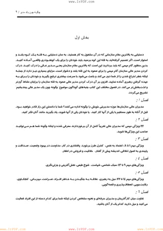 چگونه چون يكمدير / ٢ 
www.IrPDF.com 
بخشاول 
دستيابي به بالاترين مقام سازماني كه در آن مشغول به كار هستيد، به سان دستيابي بـه قل ـ ه يـك كـوه بلنـد و 
استوار است . اگر تصميم گرفت ه ايد ب ه قله اين كوه برسيد بايد خودتان را براي يك كوهنـودري واقعـي آمـاده كنيـ د . 
بدين منظور گام مهمي كه بايد برداريد اين است كه بالاترين مقام سازمان يعنـي مـدير عـالي را درك كنيـ د . درك 
كردن مدير عالي سازمان گام مهمي را براي صعود به اين قله بلند و دشوار اس ت . مزاياي بسياري نيـز دارد از جملـه 
اينكه خطر اخراج شدن را از شما دور م ي كند و باعث م ي شود با سرعت بيشتري ترفيع بگيريد و خودتان را بـراي بـه 
عهده گرفتن رهبري آماده نمايي د . افزون بر آن درك كردن مدير عالي صعود به ق ل ه سازمان را برايتان نشاط آورتر 
و لذ ت بخش تر مي كند. در فصول مخ ت لف اين كتاب جنب ه هاي گوناگون موضوع "چگونه چون يك مدير عالي بينديشي م " 
تشريح مي گردد. 
: فصل ١ 
مديران عالي سازما ن ها حوز ه مديريتي خويش را چگونه اداره م ي كنند؟ شما با دانستن اين راز قادر خواهيد بـو د . 
قبل از آنكه به طور مستقيم با يكي از آنها كار كنيد، يا خودتان يكي از آنها شويد، ياد بگيريد مانند آنان فكر كنيد. 
: فصل ٢ 
٢٢ ويژگي مهمي كه مديران عالي تقريباً كامل از آن برخوردارند معرفي شده و اينكه چگونه شما هـم مـ ي توانيـد 
صاحب اين ويژگ يها شويد. 
: فصل ٣ 
ويژگي مهم ١ تا ٨ : اعتماد به نفس، كنترل طرز برخورد، پافشاري در كار، مداومت در بهبود وضعيت، صـداقت و 
پايبندي به اصول اخلاقي، انديشه پيش از گفتار، خلاقيت و فروتني در انظار. 
: فصل ٤ 
ويژگي هاي مهم ٩ تا ١٣ : سبك شناسي، شهامت، شوخ طبعي، نقش آفريني و جزئي نگري. 
: فصل ٥ 
ويژگي هاي مهم ١٤ تا ٢٢ : ميل به رهبري، علاقـه بـ ه جنگيـدن بـه خـاطر افـراد ، صـر احت، مهربـاني، كنجكـاوي، 
رقابت جويي، انعطاف پذيري و قصه گويي. 
: فصل ٦ 
تفاوت ميان كارآفرينان و مديران حرف ه اي و نح و ه مشخص كردن اينكه شما براي كدام دسته از اين افراد فعاليت 
مي كنيد و ميل داريد كدام يك از آنان باشيد. 
www.IrPDF.com www.IrPDF.com www.IrPDF.com 
 