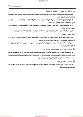 چگونه چون يكمدير / ٢۴ 
www.IrPDF.com 
مديران عالي چه مسيري را انتخاب ميكنند؟ 
مسير مشخصي براي با لا رفتن وجود ندار د . هر كس از يك مسير بالا ر ف ته است . اما بايد كوشش كنيد تا م سـ يري 
با مشخصات زير را دنبال كنيد: 
با مناف عتان تطبيق داشته باشد، بيش از يكي از نيازهاي شركت را رفع كند، الزامات جهان آينـده كسـب و كـار را 
تأمين كرده و قابل انتقال به صنايع ديگر باشد. 
دو نفر با شرايط يكسان از نظر هوش، اشتياق، تحصيلات و ... پيشرفت شغلي كـاملاً متفـاوتي دارنـد دلايـل ايـن 
مي تواند اين عوامل باشد: 
يكي بيشتر كاركند، يكي با ناكامي ها بهتر برخورد كرده است، يكي از بخت و اقبال استفاده بيشتري كرده است. 
روابط عمومي شخصي 
براي داشتن روابط عمومي شخصي متعلق به خودتان و ادا ر ه فعاليت هاي مستمر آن دو دليل بـزرگ وجـود دار د . 
يكي در چشم مردم بودن و دوم مورد اعتماد مردم بودن است. 
سعي كنيد صرفنظر از استخدام يك فرد براي انجام كارهاي مربوط به روابـط عمـومي ، خودتـان در ايـن زمينـه 
گام هاي شخصي برداريد. 
چگونه بايد از عهده يكمصاحبه تلويزيوني برآييد؟ 
هرگز انتظار آرامش و راحتي نداشته، قبلاً يكي از برنام ههاي مشابه را تماشا كنيد، نكاتي را كه م يخواهيـد مطـرح 
نماييد برنامه ريزي كنيد، پيش بيني در باره ظاهر شدن تان در تلويزيون را به رفقا خـانواده و همكـاران خبـر دهيـد ، 
درصدد آن باشيد كه به پاسخ هايتان قدري طنز تزريق كنيد و ... 
چگونه عكسگرفته ميشود 
با ژست مناسب جلوي دوربين ظاهر شده، ثانيه اي را صرف تصحيح نقص هاي خود كرده، از عبوس ظاهر شـدن 
جلوي دوربين اجتناب كنيد. 
www.IrPDF.com www.IrPDF.com www.IrPDF.com 
 