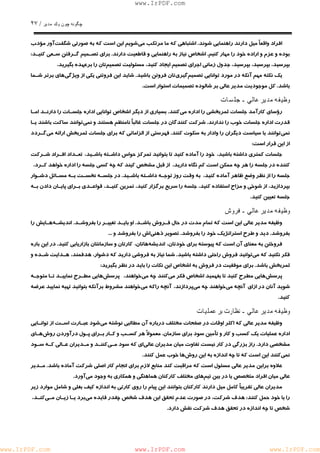 چگونه چون يكمدير / ٢٧ 
www.IrPDF.com 
افراد واقع اً ميل دارند را ه نمايي شوند . اشتباهي كه ما مرتكب م ي شويم اين است كه به صورتي شگف ت آور م ؤدب 
بوده و عزم و ار اده خود را مهار كني م . اشخاص نياز به راهنمايي و قاطعيت دارن د . براي تصـميم گـرفتن سـعي كنيـ د : 
بپرسيد، بپرسيد، بپرسيد، جدول زماني اجراي تصميم ايجاد كنيد، مسئوليت تصمي متان را برعهده بگيريد. 
يك نكت ه مهم آنكه در مورد توانايي تصمي م گيري تان فروتن باشي د . شايد اين فروتني يكي از ويژگ ي هاي برتر شـما 
باشد. كل موجوديت مدير عالي بر شالوده تصميمات استوار است. 
وظيفه مدير عالي ـ جلسات 
رؤساي كارآمد جلسات ثمربخشي را اداره م ي كنند. بسياري از ديگر اشخاص توانايي اداره جلسـات را دارنـد امـا 
قدرت ادار ه جلسات خوب را ندارن د . شركت كنندگان در جلسات غال ب اً نامنظم هستند و نم ي توانند ساكت باشند يـا 
نمي توانند با سياست ديگران را وادار به سكوت كنن د . فهرستي از الزاماتي كه براي جلسات ثمربخش ارائه م ي گـردد 
از اين قرار است: 
جلسات كمتري داشته باشيد، خود را آماده كنيد تا بتوانيد تمركز حواس داشـته باشـيد ، تعـداد افـراد شـركت 
كننده در جلسه را هر چه ممكن است كم نگاه داريد، از قبل مشخص كيند كه چه كسي جلسه را اداره خواهد كـرد، 
جلسه را از نظر وضع ظاهر آماده كنيد، به وقت روز توجـ ه داشـته باشـي د . در جلسـه نخسـت بـه مسـائل دشـوار 
بپردازيد، از شوخي و مزاح استفاده كنيد، جلسه را سريع برگزار كنيد، تمرين كنيـد، قواعـدي بـراي پايـان دادن بـه 
جلسه تعيين كنيد. 
وظيفه مدير عالي ـ فروش 
وظيفه مدير عالي اين است كه تمام مدت در حال فـروش باشـ د . او بايـد تغييـر را بفروشـد . انديشـه هـايش را 
بفروشد. ديد و طرح استراتژيك خود را بفروشد. تصوير ذهني اش را بفروشد و ... 
فروختن به معناي آن است كه پيوسته براي خودتان، انديشه هاتان، كارتان و سازمانتان بازاريابي كنيد. در اين باره 
فكر نكنيد كه م يتوانيد فروش راحتي داشته باشيد. شما نياز به فروشي داريد كه دشوار، هدفمند، هـدايت شـده و 
ثمربخش باشد. براي موفقيت در فروش به اشخاص اين نكات را بايد در نظر بگيريد: 
پرسش هايي مطرح كنيد تا بفهميد اشخاص فكر مي كنند چه مي خواهند، پرسش هايي مطـرح نماييـد تـا متوجـه 
شويد آنان در ازاي آنچه مي خواهند چه مي پردازند، آنچه راكه مي خواهند مشروط برآنكه بتوانيد تهيه نماييد عرضه 
كنيد. 
وظيفه مدير عالي ـ نظارت بر عمليات 
وظيفه مدير عالي كه اكثر اوقات در صفحات مختلف درباره آن مطالبي نوشته م ي شود عبـارت اسـت از توانـايي 
اداره عمليات يك كسب و كار و تأمين سود براي سازما ن . معمولاً هر كسـب و كـار بـراي پـول درآوردن رو ش هـاي 
مشخصي دارد . راز بزرگي در كار نيست تفاوت ميان مديران عال ي اي كه سود مـ ي كننـد و مـديران عـالي كـه سـود 
نمي كنند اين است كه تا چه اندازه به اين روش ها خوب عمل كنند. 
علاوه براين مدير عالي مسئول است كه مراقبت كند مناب ع لازم براي انجام كار اصلي شركت آماده باش د . مـدير 
عالي ميان افراد متخصص يا در بين تيم هاي مختلف كاركنان هماهنگي و همكاري به وجود مي آورد. 
مديران عالي تقريباً كامل ميل دارند كاركنان بتوانند اين پيام را روي كارتي به اندا ز ه كيف بغلي و شامل موارد زير 
را با خود حمل كنند: هدف شركت، در صورت عدم تحقق اين هدف شخص چقدر فايده مي برد يـا زيـان مـ ي كنـد، 
شخص تا چه اندازه در تحقق هدف شركت نقش دارد. 
www.IrPDF.com www.IrPDF.com www.IrPDF.com 
 