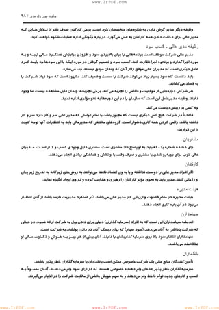 چگونه چون يكمدير / ٢٨ 
www.IrPDF.com 
وظيفه ديگر مدير گوش دادن به شكو ه هاي متخصصان خود اس ت . برخي كاركنان صرف نظر از تـلا ش هـايي كـه 
مدير عالي براي دخالت دادن همه كاركنان به عمل مي آورد، در باره چگونگي اداره عمليات شكوه خواهند كرد. 
وظيفه مدير عالي ـ كسب سود 
مدير عالي شركت موظف است برنام ه هايي را براي بالابردن سود و افزودن برارزش عملكـرد مـالي تهيـه و بـه 
مورد اجرا گذارد و برنح و ه اجرا نظارت كن د . كسب سود و تصميم گرفتن در مورد اينكه با اين سودها چه بايـد كـرد 
عامل ديگري است كه مديران عالي موفق را از آنان كه چندان موفق نيستند جدا مي سازد. 
يايد دانست گاه سود بسيار زياد م ي تواند شركت را سست و ضعيف كن د . مشهود است كه سود زياد شـركت را 
به فساد م يكشاند. 
هر شركتي دور ه هايي از موفقيت و ن ا كامي را تجربه م ي كند. برخي تجربه ها چندان قابل مشاهده نيست اما وجود 
دارند. وظيفه مديرعامل اين است كه سازمان را در اين دوره ها به نحو مؤثري اداره نمايد. 
چه كسي بر رييس رياست م يكند 
قاعدتاً در شركت هيچ كس ديگري نيست كه مجبور باشد با تمام عواملي كه مدير عال ي سر و كار دارد س ر و كار 
داشته باشد . راضي كردن همه كاري دشوار اس ت . گروه هاي مختلفي كه مديرمالي بايد به انتظارات آنها توجه كنيـد 
از اين قرارند: 
مشتريان 
راي دهنده شماره يك كه بايد به او پاسخ داد مشتري اس ت . مشتري دليل وجودي كسب و كـار اسـ ت . مـديران 
عالي خوب براي روبه رو شدن با مشتري و صرف وقت با او تلاش و هماهنگي زيادي انجام مي دهند. 
كاركنان 
اگر افراد مدير عالي را دوست نداشته و يا به وي اعتماد نكنند م ي توانند به رو ش هاي زيركانه به تدريج زي ر پـاي 
او را خالي كنند. مدير بايد به نحوي مؤثر كاركنان را رهبري و هدايت كرده و در وي ايجاد انگيزه نمايد. 
هيئت مديره 
هيئت مديره در مقام قضاوت و ارزيابي كار مدير عالي م ي باشد. اگر عملكرد مديريت نارسا باشد از آنان انتظـار 
مي رود در آن باره كاري انجام دهند. 
سهامدارن 
انديشه سهامداران اين است كه به افراد (سرمايه گذاران) دليلي براي دادن پ ول به شركت ارائه شـو د . در حـالي 
كه شركت پاداشي به آنان م يدهد (سود سهام) كه بهاي ريسك آنان در دادن پولشان به شركت است. 
سهامداران انتظار سود بالا روي سرماي ه گذاريشان را دارن د . آنان بيش از هر چيـز بـه هـوش و ذكـاوت مـالي او 
علاقه مند مي باشند. 
بانكداران 
تأمين كنندگان منابع مالي يك شركت خصوصي ممكن است بانكداران يا سرمايه گذاران خطر پذير باشند. 
سرمايه گذاران خطر پذير عد ه اي وام دهن د ه خصوصي هستند كه در از اي سود وام م ي دهنـد . آنـان معمـولاً بـه 
كسب و كارهاي جديد توأم با خط وام مي دهند و به سهم خويش بخشي از مالكيت شركت را در اختيار مي گيرند. 
www.IrPDF.com www.IrPDF.com www.IrPDF.com 
 