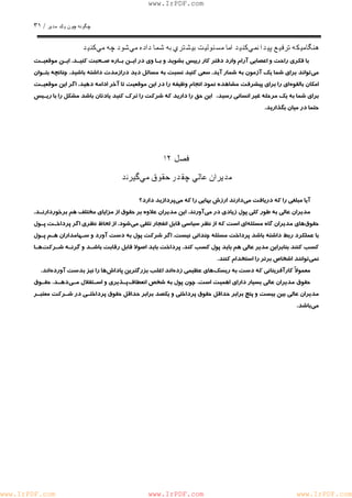 چگونه چون يكمدير / ٣١ 
www.IrPDF.com 
هنگاميكه ترفيع پيدا نميكنيد اما مسئوليت بيشتري به شما داده ميشود چه ميكنيد 
با فكري راحت و اعصابي آرام وارد دفتر كار رييس بشويد و بـا وي در ايـن بـاره صـحبت كنيـ د . ايـن موقعيـت 
مي تواند بر اي شما يك آزمون به شمار آي د . سعي كنيد نسبت به مسائل ديد درازمدت داشته باشي د . چنانچه بتـوان 
امكان بالقوه اي را براي پيشرفت مشاهده نمود انجام وظيفه را در اين موقعيت تا آخر ادامه دهي د . اگر اين موقعيـت 
براي شما به يك مرحله غير انساني رسيد، اين حق را داريد كه شركت را ترك كنيد يادتان باشد مشكل را با ريـيس 
حتما در ميان بگذاريد. 
فصل ١٢ 
مديران عالي چقدر حقوق ميگيرند 
آيا مبلغي را كه دريافت مي دارند ارزش بهايي را كه م يپردازيد دارد؟ 
مديران عالي به طور كلي پ و ل زيادي در م ي آورند. اين مديران علاوه بر حقوق از مزاياي مخ ت لف هم برخوردارنـ د . 
حقوق هاي مديران گاه مسئل ه اي است كه از نظر سياسي قابل انفجار تلقي م ي شود. از لحاظ نظري اگر پرداخـت پـول 
با عملكرد ربط داشته باشد پرداخت مسئله چنداني نيس ت . اگر شركت پول ب ه دست آورد و سـهامداران هـم پـول 
كسب كنند بنابراين مدير عالي هم بايد پول ك سب كند . پرداخت بايد اصولا قابل رقابت باشـد و گرنـه شـرك ت هـا 
نمي توانند اشخاص برتر را استخدام كنند. 
معمولاً كارآفريناني كه دست به ريس كهاي عظيمي زده اند اغلب بزرگترين پاداش ها را نيز بدست آورده اند. 
حقوق مديران عالي بسيار داراي اهميت اس ت . چون پول به شخص انع ط اف پـذيري و اسـتقلال مـ ي دهـد . حقـوق 
مديران عالي بين بيست و پنج برابر حداقل حقوق پرداختي و يكصد برابر حداقل حقوق پرداختـي در شـركت معتبـر 
مي باشد. 
www.IrPDF.com www.IrPDF.com www.IrPDF.com 
 