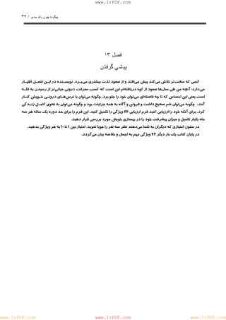 چگونه چون يكمدير / ٣٢ 
www.IrPDF.com 
فصل ١٣ 
پيشي گرفتن 
كسي كه سخ ت تر تلاش م ي كند پيش م ي افتد و از صعود لذت بيشتري م ي بـرد . نويسـنده در ايـن فصـل اظهـار 
مي دارد: آنچه من طي سا ل ها صعود از كوه دريافت ه ام اين است كه كسب معرفت دروني حيات ي تر از رسيدن به قلـه 
است يعني اين احساس كه تا چه فاصل ه اي م ي توان خود را جلو برد. چگونه م يتوان با تر سهـاي درونـي خـويش كنـار 
آمد، چگونه مي توان شم صحيح داشت و فروتن و آگاه به همه جزئيات بود و چگونه مي توان به نحوي كامـل زنـدگي 
كرد. براي آنكه خود را ارزيابي كنيد فرم ارزيابي ٢٢ ويژگي را تكميل كني د . اين فرم را براي حد دوره يك ساله هر سه 
ماه يكبار تكميل و ميزان پيشرفت خود را در بهسازي خويش مورد بررسي قرار دهيد. 
در ستون امتيازي كه ديگران به شما مي دهند نظر سه نفر را جويا شويد. امتياز بين ١ تا ١٠ به هر ويژگي بدهيد. 
در پايان كتاب يك بار ديگر ٢٢ ويژگي مهم به اجمال و خلاصه بيان مي گردد. 
www.IrPDF.com www.IrPDF.com www.IrPDF.com 
 