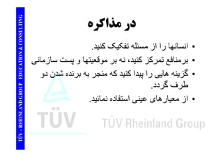 TING در مذاكره 
CONSULT در ا ا ا ا ا ل ک ک ک 
TION & C 
• انسانھا را از مسئله تفکيک کنيد. 
• برمنافع نه موقعيتھا سازمان 
EDUCAT 
برمنافع تمرکز کنيد، بر و پست سازمانی 
• گزينه ھايی را پيدا کنيد که منجر به برنده شدن دو 
GROUP E 
پ 
طرف گردد. 
از ا ا ن ا تفا ن ائ 
NLAND G 
• از معيارھای عينی استفاده نمائيد. 
TÜV – RHEIN 
 