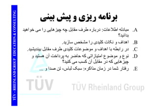 TING برنامه ريزي پيشبيني CONSULT برنامه و پيش بيني 
مبادله اطلاعات: درباره مقابل چه را خواھيد A 
TION & C 
درباره طرف چيزھايی می .بدانيد؟ 
اھداف و نکات کليدی را مشخصسازيد B 
EDUCAT 
اھداف مشخص سازيد. .در رابطه با اھداف و موضوعات کليدی طرف مقابل بينديشيد. .C 
ن ع ض ع ا تيازات اض پ داخت ھ تيد D 
GROUP E 
نوع و موضوع امتيازاتی که حاضر به پرداخت آن ھستيد و .چيزھايی که در مقابل آن کسب می کنيد؟ 
فتا ش ا د ز ان ذاک : بک لبا ، تن دا E 
NLAND G 
رفتار شما در زمان مذاکره: سبک لباس، صدا و ... .TÜV – RHEIN 
 