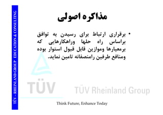 TING اصولي CONSULT مذاكره TION & C 
• برقراري ارتباط براي رسيدن به توافق 
براساس راه حلها وراهكارهايي كه 
EDUCAT 
ر س ر ه ور ر ي 
برمعيارها وموازين قابل قبول استوار بوده 
ومنافع طرفين رامنصفانه تامين نمايد. 
GROUP E 
TÜV – RHEINLAND G 
Think Future, Enhance Today 
 