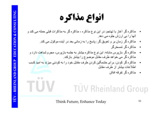 TING انواع مذاكره 
CONSULT انواع ذاک گ ا ت ا د ا ن ن ع ذاک ذاک گ ه ذاک ات ق ل له کند 
TION & C 
• مذاکره گر آغاز با تھاجم: در اين نوع مذاکره ، مذاکره گر به مذاکرات قبلی حمله می و 
آنھا را بی ارزش جلوه می دھد. 
• مذاکره گر زمان بر و تعويق گر: پاسخ را به زمانی بعد در آينده موکول می کند. 
EDUCAT 
خ 
• مذاکره گر تمسخرگر 
• مذاکره گر بازپرس مابانه: اين نوع مذاکره بيشتر به جلسه بازپرس - مجرم شباھت دارد و 
ذاک گ خ اھد ط ف قا ل ض ع ا شت ازکند 
GROUP E 
مذاکره گر می خواھد طرف مقابل موضوع را بيشتر بازکند. 
• مذاکره گر کودن: برای خشمگين کردن طرف مقابل خود را به کودنی ميزند به اميد کسب 
اطلاعات بيشتر از طرف مقابل 
NLAND G 
• مذاکره گر تفرقه افکن 
TÜV – RHEIN 
Think Future, Enhance Today 16 
 