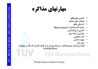 TING مهارتهاي مذاكره CONSULT ه ر ه ي ر 
• آشنايي بافرهنگها 
TION & C 
آ يي ب ر ه 
• انتخاب محل مذاكره 
• آراستگي ظاهر 
ا ا ا ا ( ا ا) 
EDUCAT 
• رعايت ادب واحترام حريمها وحرمتها) 
• آشنايي با روانشناسي 
• برقراري ارتباط موثر 
GROUP E 
بر ر ري ر ب و ر 
• هنر سخنوري 
• چهره شناسي 
• ز ا د 
NLAND G 
زبان بدن 
آنچه درشناخت بيشترمخاطب و ارتباط موثرتر به ما كمك كندمارا يگ گام به موفقييت 
نزديكترخواهدكرد. 
TÜV – RHEIN 
Think Future, Enhance Today 
 