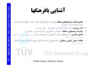 TING آشناي بافرهنگها CONSULT آشنايي TION & C 
• مفاهيم كلمات درفرهنگهاي مختلف (مثل شير=شجاع)(مثل پلنگ= درنده خو)(مثل گربه=نمك 
نشناس)(مثل اسب =نجيب) 
EDUCAT 
• آداب ورسوم (تاثير دررفتاراجتماعي : تقديم گل دادن هديه ) 
• رفتارها درمحيطهاي مختلف ( خنديدن غذاخوردن استراحت كردن نشستن ) 
لائق ا ت ا ( گ ا خا ا ت ا ا ض ات خا خا ش خا خ 
GROUP E 
• علائق اجتماعي به گروههاي خاص اجتماعي يا موضوعات خاص: تيم خاص ورزش خاص شخصيت 
خاص حزب خاص ..........) 
• تعلقات صنفي گروهي و طبقاتي ( دانشجويان اساتيد كارگران توليد كنندگان توزيع كنندگان 
NLAND G 
ي رو ي ي و ن ر ر ن و ن وز ع ن 
( ................. 
TÜV – RHEIN 
Think Future, Enhance Today 
 