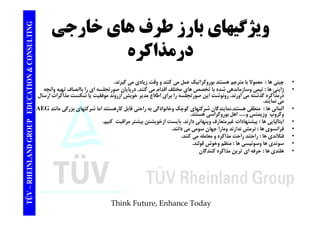 TING ويژگيهاي بارز طرف هاي خارجي CONSULT ويژ ي ي ب رز ر ي رجي 
درمذاكره 
TION & C 
• چيني ها : معمولا با مترجم هستند بوروكراتيك عمل مي كنند و وقت زيادي مي گيرند. 
ا ا ا ا ش ا خ ا خ لف اق ا ك ا ا ل ا ا اا اف آ 
EDUCAT 
• ژاپني ها : تيمي وسازماندهي شده با تخصص هاي مختلف اقدام مي كنند. درپايان صورتجلسه اي را باانصاف تهيه وآنچه 
درمذاكره گذشته مي آورند. رونوشت اين صورتجلسه را براي اطلاع مدير خويش ازروند موفقيت يا شكست مذاكرات ارسال 
مي نمايند. 
AEG • آلماني ها : منطقي هستند.نمايندگان شركتهاي كوچك وخانوادگي به راحتي قابل كارهستند اما شركتهاي بزرگي مانند ك ن اهل ك ا ه تن 
GROUP E 
وكروپ وزيمنس و..... اهل بوروكراسي هستند. 
• ايتاليايي ها : پيشنهادات غيرمتعارف وپنهاني دارند. بايست ازخويشتن بيشتر مراقبت كنيم. 
• فرانسوي ها : نرمش ندارند ومارا جهان سومي مي دانند. 
• فنلاندي ها : راحتند راحت مذاكره معامله مي كنند. 
NLAND G 
ي ر ر ر و ي 
• سوئدي ها وسوئيسي ها : منظم وخوش قولند. 
• هلندي ها : حرفه اي ترين مذاكره كنندگان 
TÜV – RHEIN 
Think Future, Enhance Today 
 