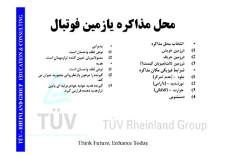 TING محل يازمين فوتبال 
CONSULT محل مذاكره • انتخاب حل ذاك ه 
TION & C 
انتخاب محل مذاكره 
1) درزمين خويش 
2) درزمين حريف 
( ) 
• پذيرايي 
1) نوعي لطف واحسان است. 
2) معمولاميزبان تعيين كننده ترازمهمان است. 
EDUCAT 
3) درزمين ثالث(ميزبان كيست؟) 
• شرايط فيزيكي مكان مذاكره 
1) جلوه = (عدم تمركز) 
• هديه 
1) نوعي لطف واحسان است. 
2) گيرنده را مرهون وازنظررواني مجبوربه جبران مي 
كند 
GROUP E 
2) نورشديد = (ناآرامي) 
3) حرارت = (كلافگي) 
4) دستشويي 
كند. 
3) گيرنده هديه خودبه خوددرمرتبه اي پايين 
ترازهديه دهنده قرارمي گيرد. 
NLAND G 
دستشويي 
TÜV – RHEIN 
Think Future, Enhance Today 
 