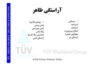 TING آراستگ ظاهر CONSULT آراستگي TION & C 
• جسماني 
استراحت 
• پوشش (لباس) 
لباسرسمي 
EDUCAT 
ر 
استحمام 
اصلاح سروصورت 
لباس رسمي 
لباس غيررسمي 
رنگ لباس 
GROUP E 
عطر(بوي خوش) 
آراستگي مو 
همنشيني رنگ لباسها 
آراستگي لباس 
TÜV – RHEINLAND G 
Think Future, Enhance Today 
 