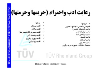 TING عايتادب احت ا (ح ي ا ح ت ا) 
CONSULT رعايت ادب واحترام حريمها وحرمتها) 
TION & C 
• حريمها 
خصوصي-شخصي- اجتماع - عمومي 
• حرمتها 
• تقدم درسلام 
EDUCAT 
و ي ي ج ع و ي 
ترتيب وقت(وقت شناسي) 
ترتيب درآوردن لباس 
ترتيب قراردادن اشيا 
• تقدم دركلام 
• تقدم درمعرفي (كارت ويزيت ) 
• تقدم دردست دادن 
GROUP E 
ر ب ر ر ن 
ترتيب نشستن 
ترتيب ايستادن 
ترتيب قدم زدن 
تقدم • تقدم درورود وخروج 
• تقدم درپذيرايي 
NLAND G 
ر م ز ن 
استعمال دخانيات= تجاوزبه حريم ديگران 
TÜV – RHEIN 
Think Future, Enhance Today 
 