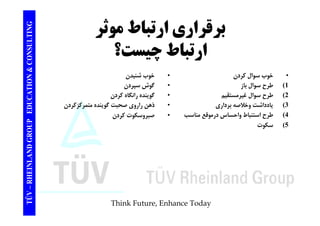 TING برقراري ارتباط موثر CONSULT بر ر ري ر ب و ر 
ارتباط چيست؟ 
TION & C 
• خوب سوال كردن 
1) طرح سوال باز 
• خوب شنيدن 
• گوش سپردن 
EDUCAT 
رح وال ب ز 
2) طرح سوال غيرمستقيم 
3) يادداشت وخلاصه برداري 
4) ط ا اط ا ا ق ا 
وش پردن 
• گوينده رانگاه كردن 
• ذهن راروي صحبت گوينده متمركزكردن 
ك ك 
GROUP E 
طرح استنباط واحساس درموقع مناسب 
5) سكوت 
• صبروسكوت كردن 
TÜV – RHEINLAND G 
Think Future, Enhance Today 
 