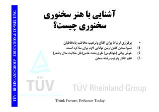 TING آشنايي با هنر سخنوري CONSULT يي ب ر وري 
سخنوري چيست؟ 
TION & C 
چ 
• برقراري يامخاطبان 
EDUCAT 
برقراري ارتباط براي اقناع وترغيب مخاطب 1) شيوا سخن گفتن اولين توانايي لازم براي مذاكره است. 
2) خوش بياني (خونگرمي) طرح بحث خاص(نقل حكايت مثال ياشعر) 
GROUP E 
3) نظم افكار وترتيب رشته سخن 
TÜV – RHEINLAND G 
Think Future, Enhance Today 
 