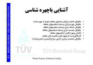 TING آشناي شناس CONSULT آشنايي باچهره شناسي TION & C 
• چگونگي انتخاب بازيگران نقشهاي مختلف باتوجه به چهره واندام 
• چگونگي چهره پردازي وساخت شخصيتهاي مختلف 
EDUCAT 
چ و ي چهر پر زي و ي ه ي 
• چگونگي ماسك سازي وساخت شخصيتهاي مختلف 
• چگونگي مجسمه سازي وساخت شخصيتهاي مختلف 
نقاشا نگا ا شخ ت ا ختلف 
GROUP E 
• نقاشان وچهره نگاران شخصيتهاي مختلف 
• كاريكاتوريست ها وچهره هاي شخصيت هاي متفاوت 
• چگونگي شخصيت پردازي كارتون سازان(انيميشن تصاويرمتحرك) 
NLAND G 
چ و ي ي پر زي ر ون ز ن( ي ي ن وير ر ) 
TÜV – RHEIN 
Think Future, Enhance Today 
 