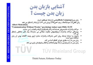 TING آشنايي بازبان بدن CONSULT ؟ زبان بدن چيست TION & C 
بخشي ازارتباط غيرلفظي است. (Body Language) • زبان بدن 
زبان لفظي 7% صوت(آهنگ-ريتم -لحن) 38 % وزبان بدن 55 % ازارتباط راتشكيل مي دهد 
Albert Mehrabian, 
EDUCAT 
”Communication Without Words,” psychology today( sept.1968): 52-55 
حركات واشارات مانندحروفي هستندكه دركناريكديگرقرارگرفته وكلمات را مي سازند.  
پيوستگي حركات واشارات درموقعيتهاي متفاوت جملاتي مي سازندكه پيام هاي مختلفي رامنتقل  
GROUP E 
پيو ي ر و ر ر و ي ه ي و ج ي ي ز پي م ي ي ر ل 
مي كند. 
باتوجه به ارتباط نزديك روان آدمي باحركات واشارات صادره ازوي ونيمه آگاهانه بودن آن زبان  
صادقانه تري است. 
ا ا ا قا ق ا ا گفتگ آشنا كن 
NLAND G 
زبان بدن ما را به حقايق ماوراي گفتگو مي كند.  
زبان بدن ما رادربرقراري ارتباط بهتربامخاطب وانتقال پيامهايمان ياري مي دهد  
TÜV – RHEIN 
Think Future, Enhance Today 
 