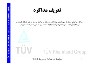 TING تعريفمذاكره CONSULT تعريف مذاكره TION & C 
مذاکره فرآيندی است که طی آن طرفين تلاش می کنند در رابطه با يک موضوع مشترک که در 
رابطه با آن اختلاف يا تعارض دارند به يک نتيجه يا تصميم مشترک دست يابند. 
EDUCAT 
ر ب ب ن و ي رض ر ب ي ي و ي يم ر ي ب 
TÜV – RHEINLAND GROUP E 
Think Future, Enhance Today 3 
 
