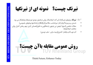 TING ؟ نمونه اي از نيرنگها نيرنگ چيست CONSULT و ي ز ير ه ير چي ت TION & C 
نيرنگ :روشهاي فريبكارانه اي كه با ايجادجنگ رواني درتحميل موضع غيرمنصفانه ونابجابكار مي رود.  
• نشستن برسرميزمذاكره(دركنار-ميزنامناسب مثلا:ميزگرد)(اطلاع ازيادداشتها وبحثهاي خصوصي) 
EDUCAT 
• حملات شخصي (استهزا-توهين-بي توجهي-پاسخگويي به تلفن)(عصباني كردن- بهم ريختن كنترل رواني 
مخاطب- ايجادتفرقه) 
• خوب/آدم بد(فشار-كشش)(سازي –دوستي) 
GROUP E 
آدم فشار زمينه جلب NLAND G 
روشعمومي مقابله باآن چيست؟ 
– RHEIN 
روش عمومي TÜV 
Think Future, Enhance Today 
 