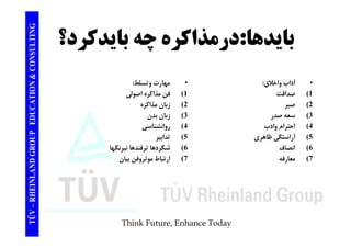 TING درمذاكره بايدكرد؟ : بايدها CONSULT چه TION & C 
• آداب واخلاق: 
1) صداقت 
• مهارت وتسلط: 
1) فن مذاكره اصولي 
EDUCAT 
2) صبر 
3) سعه صدر 
4) ا ا ا 
فن 2) زبان مذاكره 
3) زبان بدن 
4) انش ا 
GROUP E 
احترام وادب 
5) آراستگي ظاهري 
6) انصاف 
روانشناسي 
5) تدابير 
6) شگردها ترفندها نيرنگها 
NLAND G 
7) معارفه 7) ارتباط موثروفن بيان 
TÜV – RHEIN 
Think Future, Enhance Today 
 