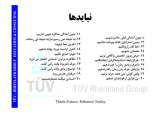 TING نبايدها CONSULT TION & C 
11 - بدون آمادگي قبلي حاضرنشويم. 
-12 بدون استراتژي هدف وبرنامه نباشيم. 
-11 بدون آمادگي مذاكره خوبي نداريم. 
-12 به نتيجه نمي رسيم مارابه نتيجه مي رسانند. 
13 آخ ن خط ل ن د 
EDUCAT 
ب ون ر ژي وبر ب يم 
-13 خط كف رارونكنيم. 
-14 عصباني نشويم. 
-15 تخصصوآگاهي نزنيم 
-آخرين لونرود. 
-14 كنترل ازدست نرود. بهانه ندهيم. 
-15 خودرا ضايع نكنيم. 
GROUP E 
1 حرفي بدون تخصص وآگاهي -16 هرگزرابطه استادوشاگردي ايجادنكنيم. 
-17 باحرف زيادي زمان را هدرندهيم. 
18 بازيادي زمان راهدرندهيم 
-16 تظاهربه برتري احساس تحميل مي آورد. 
-17 حرف نامربوط وقت رامي كشد. 
-18 كشد. 
NLAND G 
-حرف زدن راهدرندهيم. 
-19 وقتي گوش نمي دهند حرف نزنيم. 
-20 بي قراري ازخودنشان ندهيم. 
توضيح زيادي وقت رامي -19 حرفمان هدرمي رود. 
-20 احساس ميكنند مضطرهستيم. 
TÜV – RHEIN 
Think Future, Enhance Today 
 