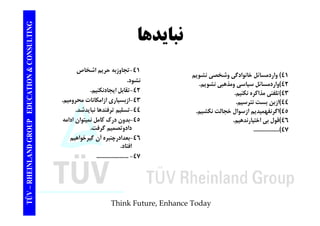 TING نبايدها CONSULT TION & C 
41 ) واردمسائل خانوادگي وشخصي نشويم 
42 )واردمسائل سياسي ومذهبي نشويم. 
-41 تجاوزبه حريم اشخاص 
نشود. 
EDUCAT 
و ر ل ي ي و بي ويم 
43 )تلفني مذاكره نكنيم. 
44 )ازبن بست نترسيم. 
45 )ازسوال خجالت نكشيم. 
-42 تقابل ايجادنكنيم. 
43 -ازبسياري ازامكانات محروميم. 
-44 تسليم ترفندها نبايدشد. 
GROUP E 
4اگرنفهميديم 46 )قول بي اختيارندهيم. 
.................(47 
يم ر ب ي 
45 -بدون درك كامل نميتوان ادامه 
دادوتصميم گرفت. 
-46 بعدادرچنبره گيرخواهيم 
NLAND G 
بعدادرچنبره آن افتاد. 
..................... - 47 
TÜV – RHEIN 
Think Future, Enhance Today 
 