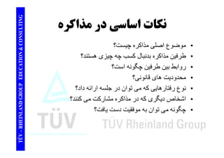 TING نكات اساس مذاكره 
CONSULT نكات اساسي در ا ل ذاک ؟ 
TION & C 
• موضوع اصلی مذاکره چيست؟ 
• طرفين مذاکره بدنبال کسب چه چيزی ھستند؟ 
EDUCAT 
• روابط بين طرفين چگونه است؟ 
• محدوديت ھای قانونی؟ 
GROUP E 
محدوديت • نوع رفتارھايی که می توان در جلسه ارائه داد؟ 
اشخا گ ک ذاک شا کت کنن ؟ 
NLAND G 
• اشخاص ديگری که در مذاکره مشارکت می کنند؟ 
• چگونه می توان به موفقيت دست يافت؟ 
TÜV – RHEIN 
 