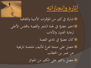 آثاره وإنجازاته 
شاركرفيرمنيرر را ؤتم اترالأدبيةروالنقافية  
اختيررعضوًارفيرلجنةرالشع روالقصةربالمجلسرالأعلىر  
ل عايةرالفنونروالآداب 
مانرعضوًارفي ناديرالقصة  
صلرعلىر نحةرتف غرلت ليثر لحمةرتاريخيةر  
ع عم رب رالخطاب 
صلربامنيررعلىرالكنيرر رالجوائز  
 