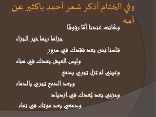 وفي الختام أذكر شعر أحمد باكثير عن 
أمه وكانتعندنا اأمً رؤوف اً 
جزاها ربها خير الجزاء 
ف لسنا نحن بعد فقدك في سرور 
وليس العيش بعدك في هناء 
وعيني لم تزل تجري بدمع 
وبعد الدمع تجري بالدماء 
وحزني بعد بُعدك فيازدياد 
ودمعي بعد موتك في نماء 
 