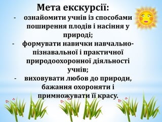 Мета екскурсії: 
- ознайомити учнів із способами 
поширення плодів і насіння у 
природі; 
- формувати навички навчально- 
...
