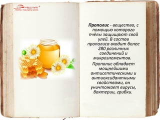 Прополис - вещество, с помощью которого пчёлы защищают свой улей. В состав прополиса входит более 280 различных соединений и микроэлементов. 
Прополис обладает мощнейшими антисептическими и антиоксидантными свойствами, он уничтожает вирусы, бактерии, грибки.  