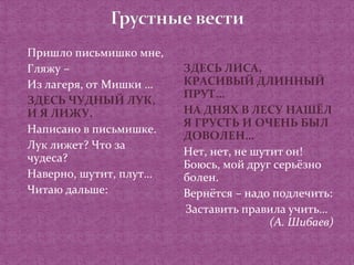 Пришло письмишко мне, 
Гляжу – 
Из лагеря, от Мишки … 
ЗДЕСЬ ЧУДНЫЙ ЛУК, 
И Я ЛИЖУ. 
Написано в письмишке. 
Лук лижет? Что за 
чудеса? 
Наверно, шутит, плут… 
Читаю дальше: 
ЗДЕСЬ ЛИСА, 
КРАСИВЫЙ ДЛИННЫЙ 
ПРУТ… 
НА ДНЯХ В ЛЕСУ НАШЁЛ 
Я ГРУСТЬ И ОЧЕНЬ БЫЛ 
ДОВОЛЕН… 
Нет, нет, не шутит он! 
Боюсь, мой друг серьёзно 
болен. 
Вернётся – надо подлечить: 
Заставить правила учить… 
(А. Шибаев) 
 