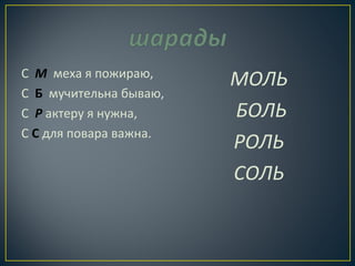 С М меха я пожираю, 
С Б мучительна бываю, 
С Р актеру я нужна, 
С С для повара важна. 
МОЛЬ 
БОЛЬ 
РОЛЬ 
СОЛЬ 
 