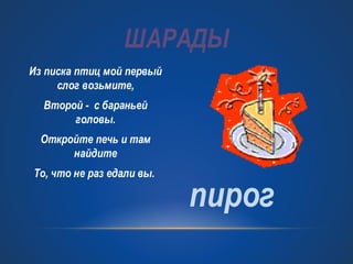 ШАРАДЫ 
Из писка птиц мой первый 
слог возьмите, 
Второй - с бараньей 
головы. 
Откройте печь и там 
найдите 
То, что не раз едали вы. пирог 
 