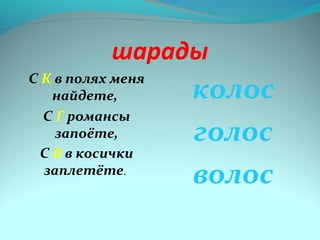 шарады 
С К в полях меня 
найдете, 
С Г романсы 
запоёте, 
С В в косички 
заплетёте. 
колос 
голос 
волос 
 