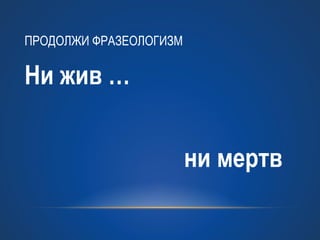 Ни жив … 
ни мертв 
ПРОДОЛЖИ ФРАЗЕОЛОГИЗМ 
 