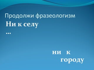 Продолжи фразеологизм 
Ни к селу 
… 
ни к 
городу 
 